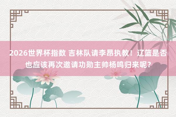 2026世界杯指数 吉林队请李昂执教！辽篮是否也应该再次邀请功勋主帅杨鸣归来呢？