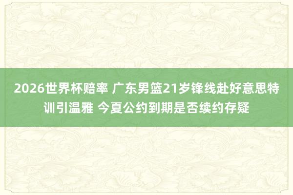2026世界杯赔率 广东男篮21岁锋线赴好意思特训引温雅 今夏公约到期是否续约存疑