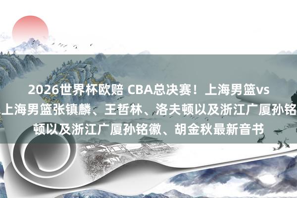 2026世界杯欧赔 CBA总决赛！上海男篮vs浙江广厦，赛前带来上海男篮张镇麟、王哲林、洛夫顿以及浙江广厦孙铭徽、胡金秋最新音书