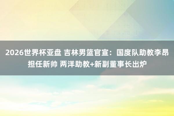 2026世界杯亚盘 吉林男篮官宣：国度队助教李昂担任新帅 两洋助教+新副董事长出炉
