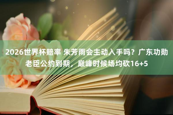 2026世界杯赔率 朱芳雨会主动入手吗？广东功勋老臣公约到期，巅峰时候场均砍16+5