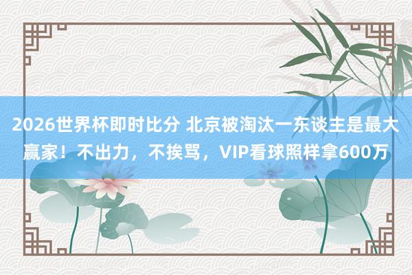 2026世界杯即时比分 北京被淘汰一东谈主是最大赢家！不出力，不挨骂，VIP看球照样拿600万