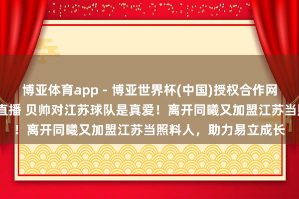博亚体育app - 博亚世界杯(中国)授权合作网站，2026世界杯文字直播 贝帅对江苏球队是真爱！离开同曦又加盟江苏当照料人，助力易立成长