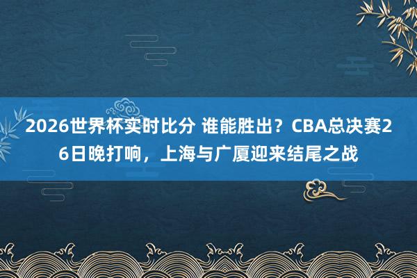2026世界杯实时比分 谁能胜出？CBA总决赛26日晚打响，上海与广厦迎来结尾之战