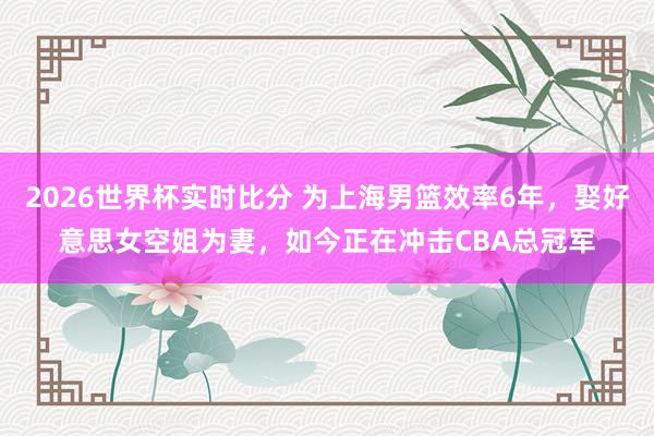 2026世界杯实时比分 为上海男篮效率6年，娶好意思女空姐为妻，如今正在冲击CBA总冠军