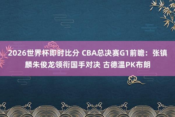 2026世界杯即时比分 CBA总决赛G1前瞻：张镇麟朱俊龙领衔国手对决 古德温PK布朗