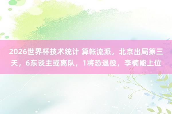 2026世界杯技术统计 算帐流派，北京出局第三天，6东谈主或离队，1将恐退役，李楠能上位