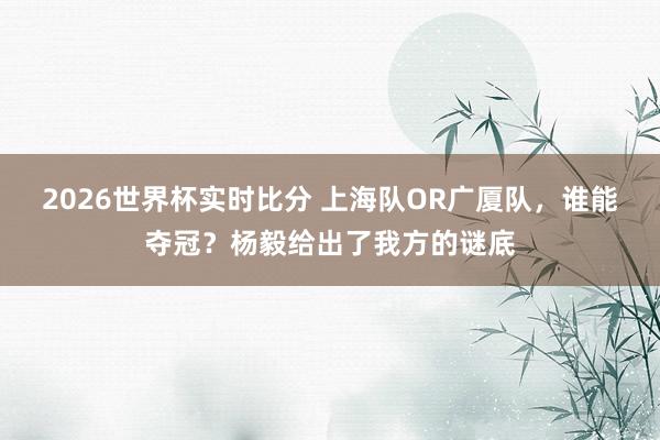 2026世界杯实时比分 上海队OR广厦队，谁能夺冠？杨毅给出了我方的谜底