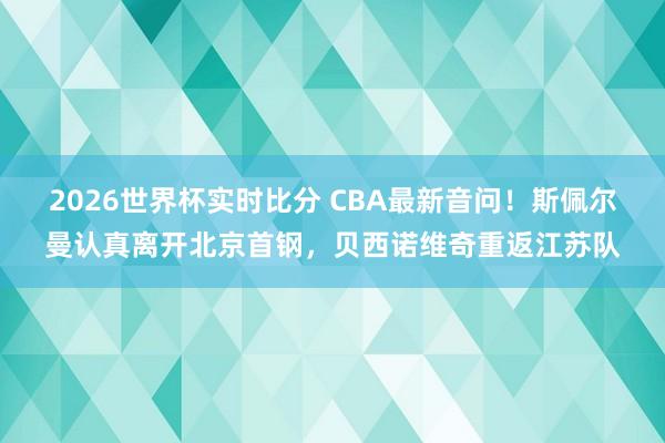 2026世界杯实时比分 CBA最新音问！斯佩尔曼认真离开北京首钢，贝西诺维奇重返江苏队