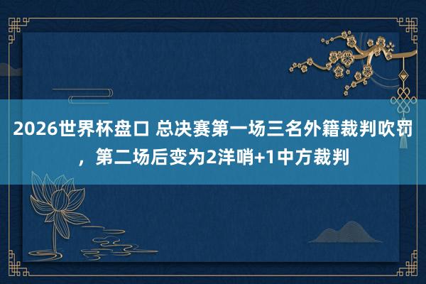 2026世界杯盘口 总决赛第一场三名外籍裁判吹罚，第二场后变为2洋哨+1中方裁判