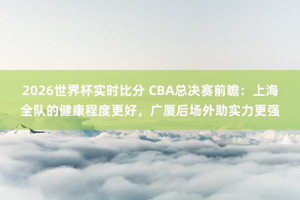 2026世界杯实时比分 CBA总决赛前瞻：上海全队的健康程度更好，广厦后场外助实力更强
