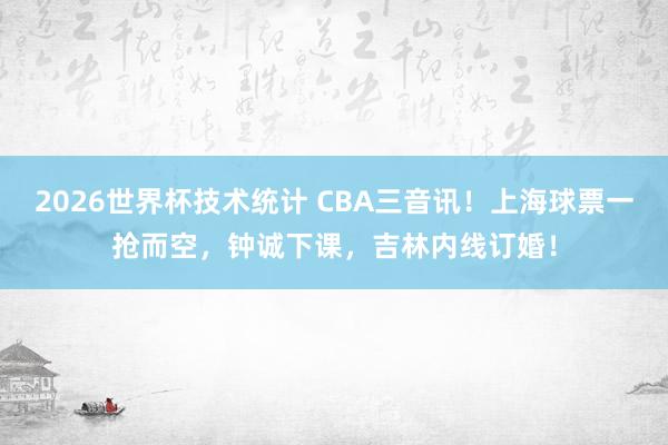 2026世界杯技术统计 CBA三音讯！上海球票一抢而空，钟诚下课，吉林内线订婚！