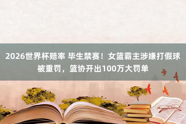 2026世界杯赔率 毕生禁赛！女篮霸主涉嫌打假球被重罚，篮协开出100万大罚单