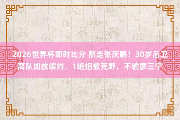 2026世界杯即时比分 熬走张庆鹏！30岁后卫离队如故续约，1绝招被荒野，不输廖三宁