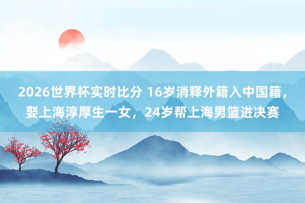 2026世界杯实时比分 16岁消释外籍入中国籍，娶上海淳厚生一女，24岁帮上海男篮进决赛