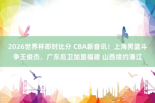 2026世界杯即时比分 CBA新音讯！上海男篮斗争王俊杰，广东后卫加盟福建 山西续约潘江