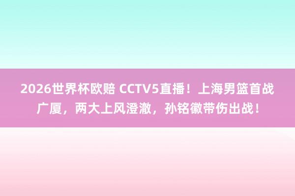 2026世界杯欧赔 CCTV5直播！上海男篮首战广厦，两大上风澄澈，孙铭徽带伤出战！