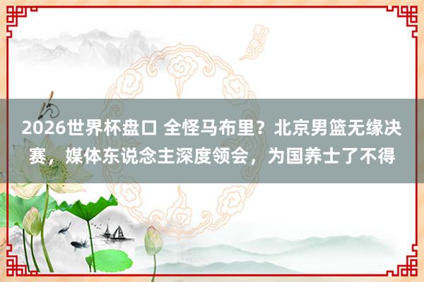 2026世界杯盘口 全怪马布里？北京男篮无缘决赛，媒体东说念主深度领会，为国养士了不得