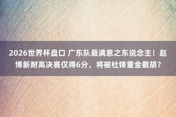 2026世界杯盘口 广东队最满意之东说念主！赵博新耐高决赛仅得6分，将被杜锋重金截胡？