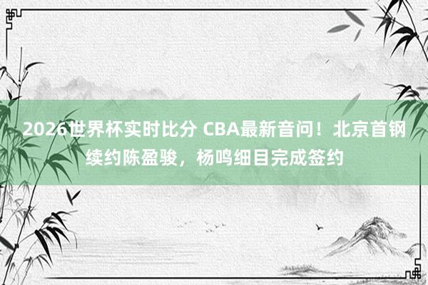 2026世界杯实时比分 CBA最新音问！北京首钢续约陈盈骏，杨鸣细目完成签约