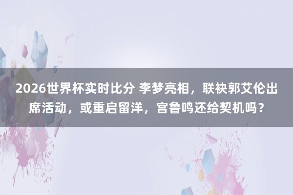 2026世界杯实时比分 李梦亮相，联袂郭艾伦出席活动，或重启留洋，宫鲁鸣还给契机吗？