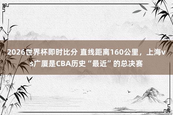 2026世界杯即时比分 直线距离160公里，上海vs广厦是CBA历史“最近”的总决赛