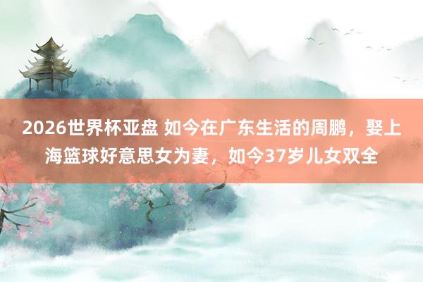 2026世界杯亚盘 如今在广东生活的周鹏，娶上海篮球好意思女为妻，如今37岁儿女双全