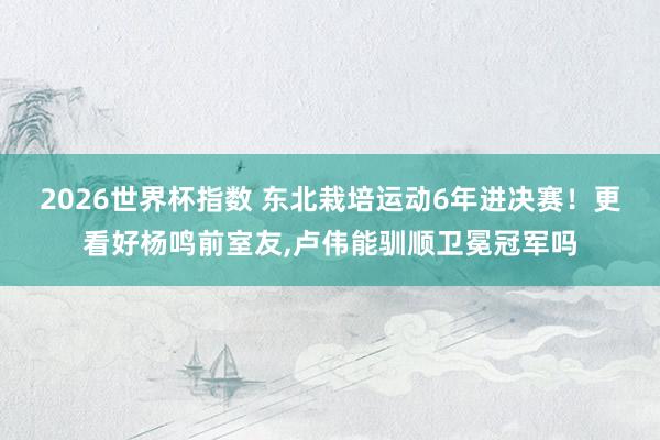 2026世界杯指数 东北栽培运动6年进决赛！更看好杨鸣前室友，卢伟能驯顺卫冕冠军吗