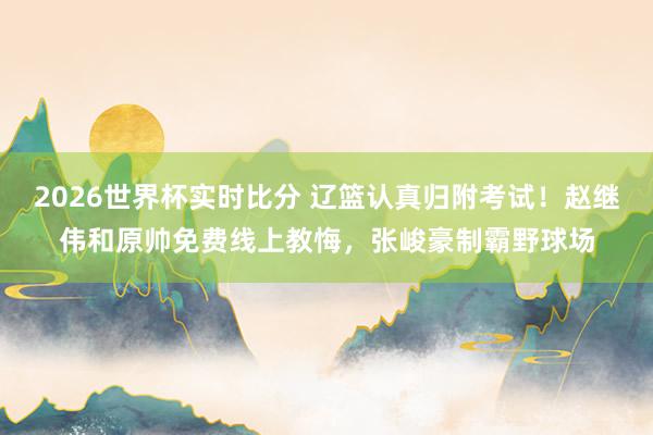 2026世界杯实时比分 辽篮认真归附考试！赵继伟和原帅免费线上教悔，张峻豪制霸野球场