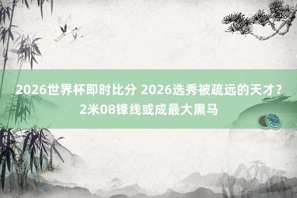 2026世界杯即时比分 2026选秀被疏远的天才？2米08锋线或成最大黑马