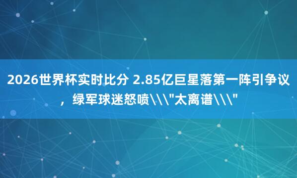 2026世界杯实时比分 2.85亿巨星落第一阵引争议，绿军球迷怒喷\