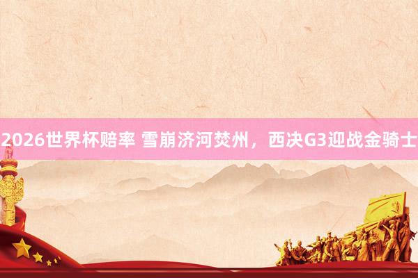 2026世界杯赔率 雪崩济河焚州，西决G3迎战金骑士