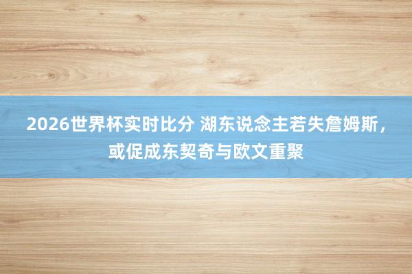 2026世界杯实时比分 湖东说念主若失詹姆斯，或促成东契奇与欧文重聚