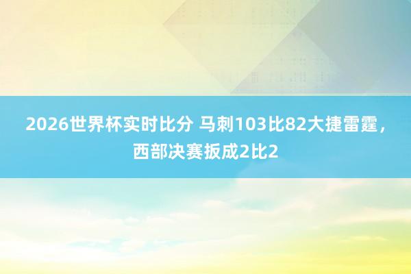 2026世界杯实时比分 马刺103比82大捷雷霆，西部决赛扳成2比2