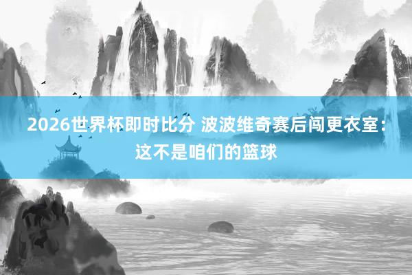2026世界杯即时比分 波波维奇赛后闯更衣室：这不是咱们的篮球