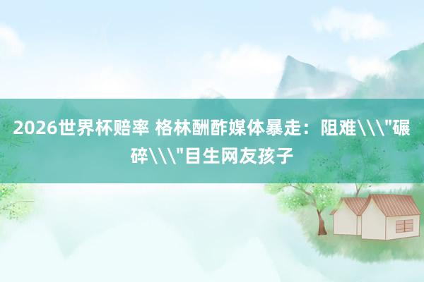 2026世界杯赔率 格林酬酢媒体暴走：阻难\