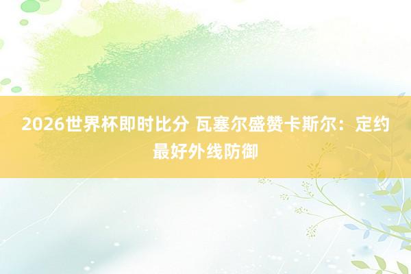 2026世界杯即时比分 瓦塞尔盛赞卡斯尔：定约最好外线防御