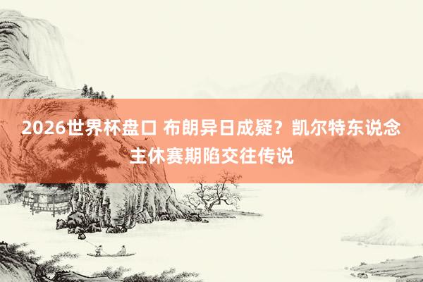 2026世界杯盘口 布朗异日成疑？凯尔特东说念主休赛期陷交往传说