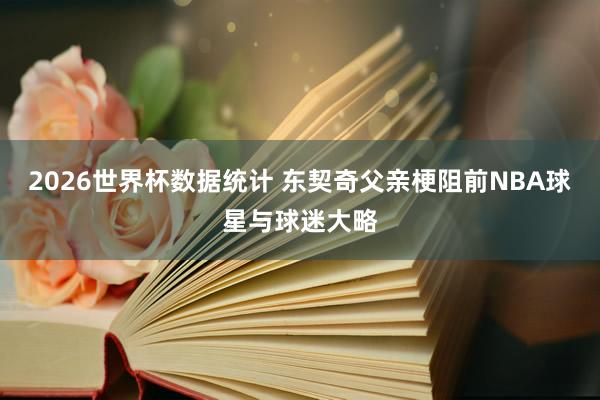 2026世界杯数据统计 东契奇父亲梗阻前NBA球星与球迷大略