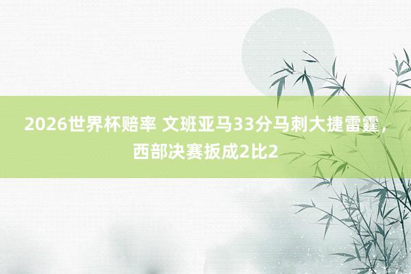 2026世界杯赔率 文班亚马33分马刺大捷雷霆，西部决赛扳成2比2