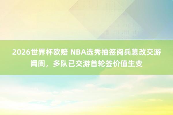 2026世界杯欧赔 NBA选秀抽签阅兵篡改交游阛阓，多队已交游首轮签价值生变