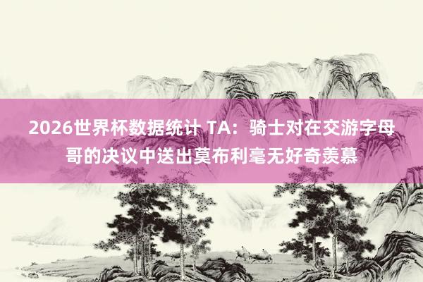 2026世界杯数据统计 TA：骑士对在交游字母哥的决议中送出莫布利毫无好奇羡慕