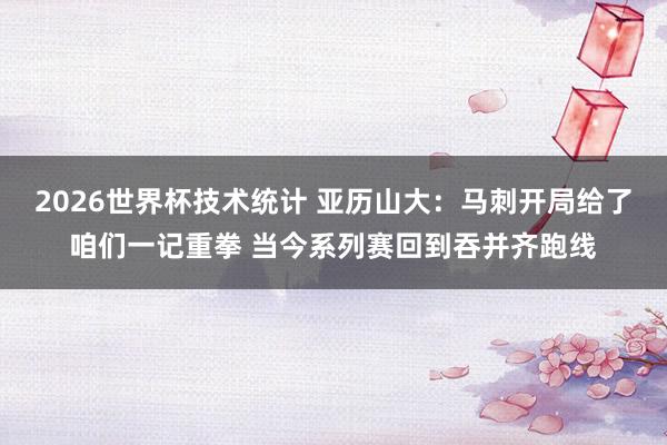 2026世界杯技术统计 亚历山大：马刺开局给了咱们一记重拳 当今系列赛回到吞并齐跑线