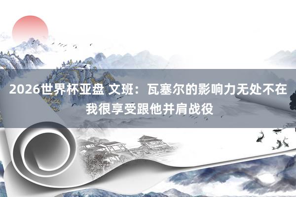 2026世界杯亚盘 文班：瓦塞尔的影响力无处不在 我很享受跟他并肩战役