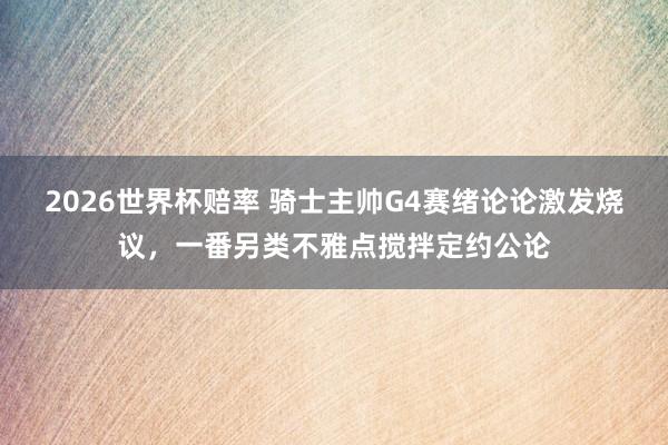 2026世界杯赔率 骑士主帅G4赛绪论论激发烧议，一番另类不雅点搅拌定约公论