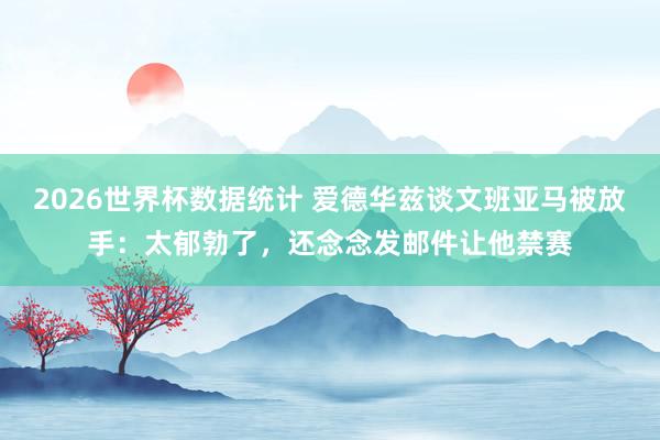 2026世界杯数据统计 爱德华兹谈文班亚马被放手：太郁勃了，还念念发邮件让他禁赛