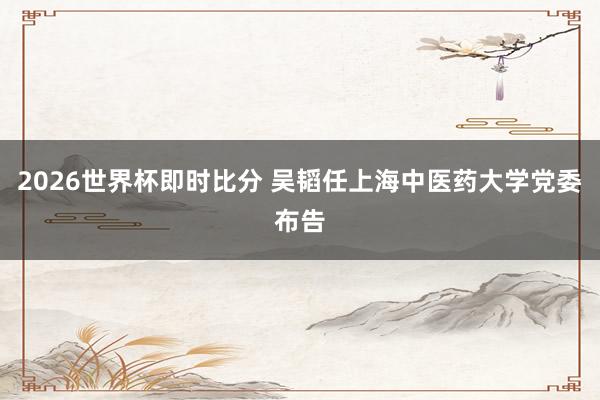 2026世界杯即时比分 吴韬任上海中医药大学党委布告
