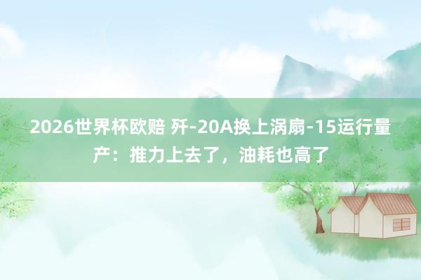 2026世界杯欧赔 歼-20A换上涡扇-15运行量产：推力上去了，油耗也高了