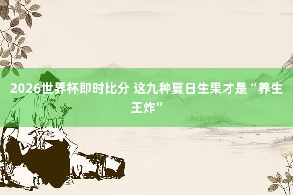 2026世界杯即时比分 这九种夏日生果才是“养生王炸”