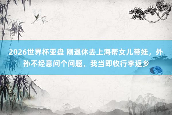 2026世界杯亚盘 刚退休去上海帮女儿带娃，外孙不经意问个问题，我当即收行李返乡